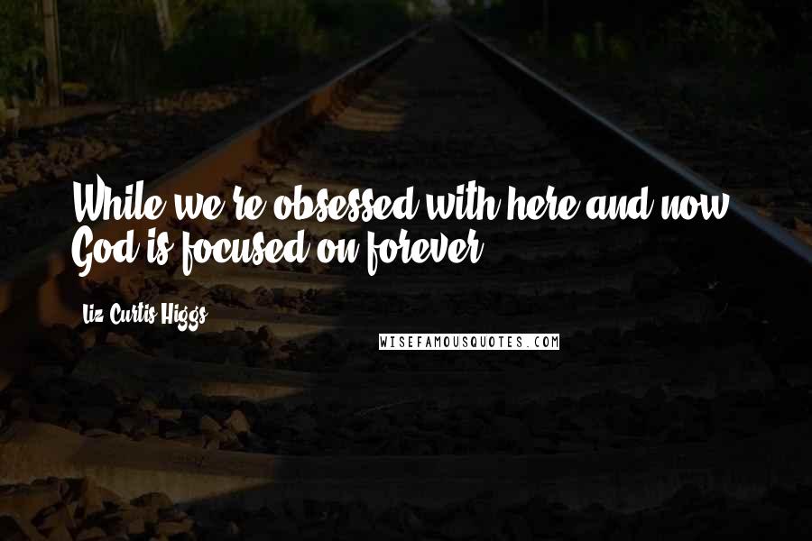 Liz Curtis Higgs Quotes: While we're obsessed with here and now, God is focused on forever.