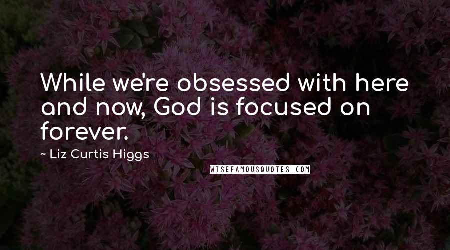 Liz Curtis Higgs Quotes: While we're obsessed with here and now, God is focused on forever.