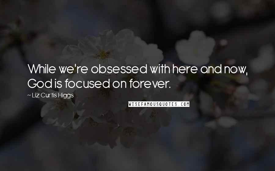 Liz Curtis Higgs Quotes: While we're obsessed with here and now, God is focused on forever.