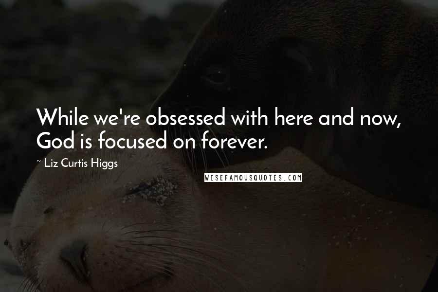 Liz Curtis Higgs Quotes: While we're obsessed with here and now, God is focused on forever.