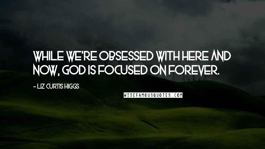Liz Curtis Higgs Quotes: While we're obsessed with here and now, God is focused on forever.