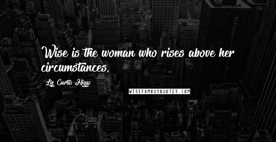 Liz Curtis Higgs Quotes: Wise is the woman who rises above her circumstances.