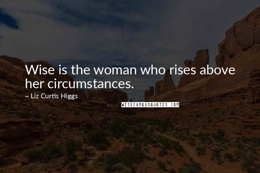 Liz Curtis Higgs Quotes: Wise is the woman who rises above her circumstances.