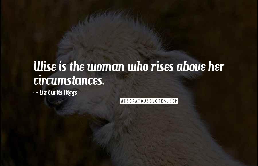 Liz Curtis Higgs Quotes: Wise is the woman who rises above her circumstances.