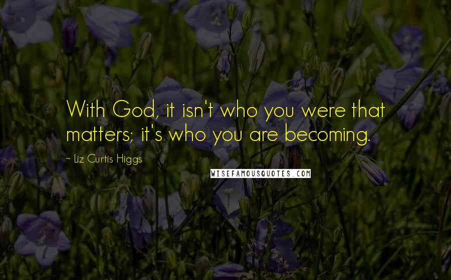 Liz Curtis Higgs Quotes: With God, it isn't who you were that matters; it's who you are becoming.