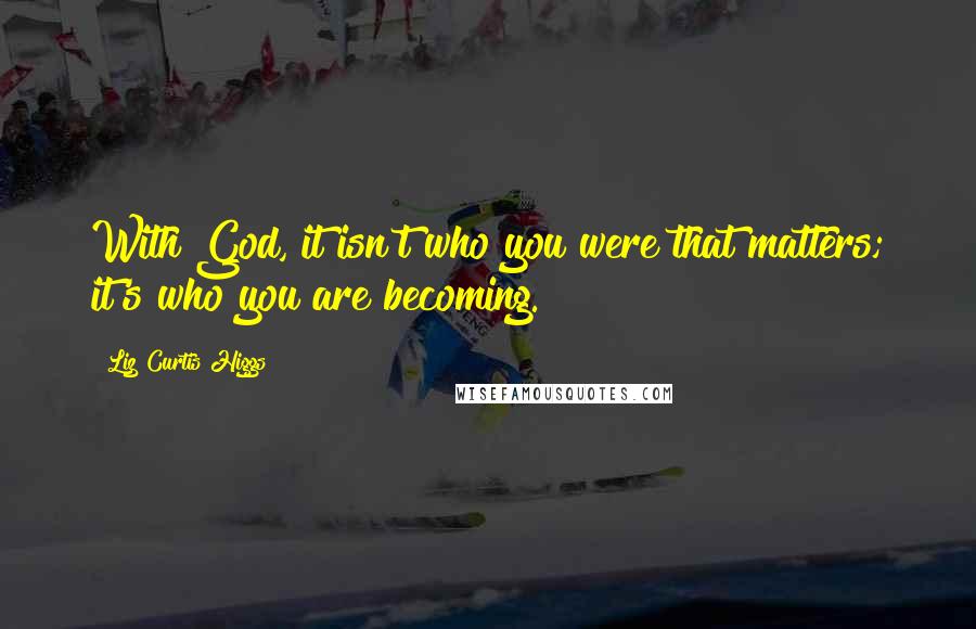 Liz Curtis Higgs Quotes: With God, it isn't who you were that matters; it's who you are becoming.