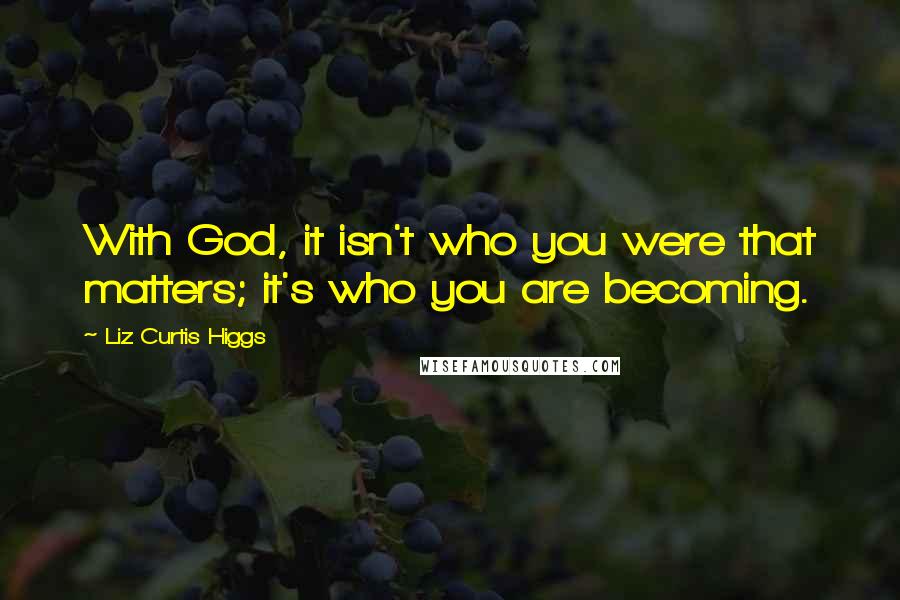 Liz Curtis Higgs Quotes: With God, it isn't who you were that matters; it's who you are becoming.