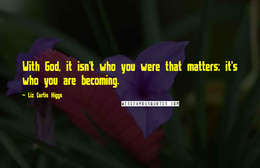Liz Curtis Higgs Quotes: With God, it isn't who you were that matters; it's who you are becoming.