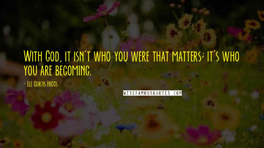Liz Curtis Higgs Quotes: With God, it isn't who you were that matters; it's who you are becoming.