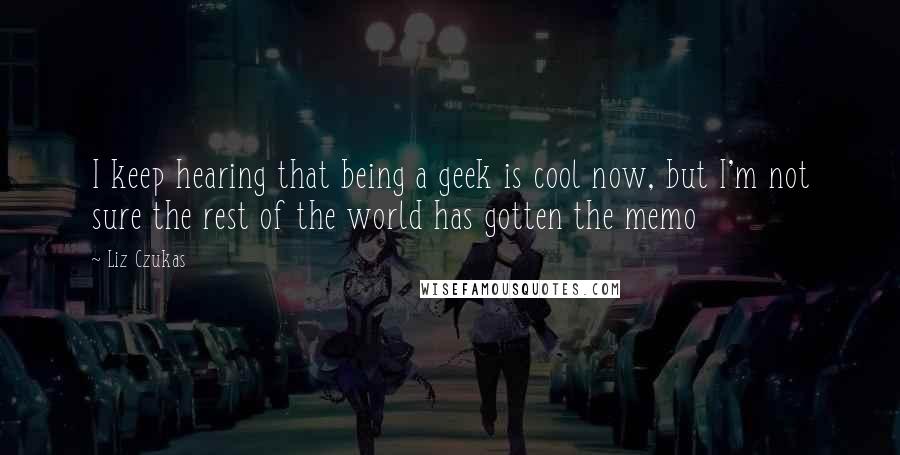 Liz Czukas Quotes: I keep hearing that being a geek is cool now, but I'm not sure the rest of the world has gotten the memo
