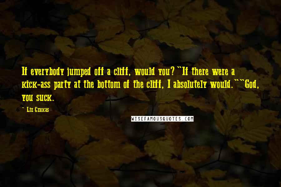 Liz Czukas Quotes: If everybody jumped off a cliff, would you?"If there were a kick-ass party at the bottom of the cliff, I absolutely would.""God, you suck.