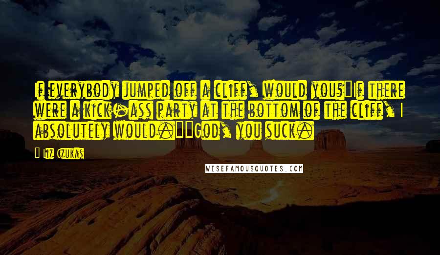 Liz Czukas Quotes: If everybody jumped off a cliff, would you?"If there were a kick-ass party at the bottom of the cliff, I absolutely would.""God, you suck.