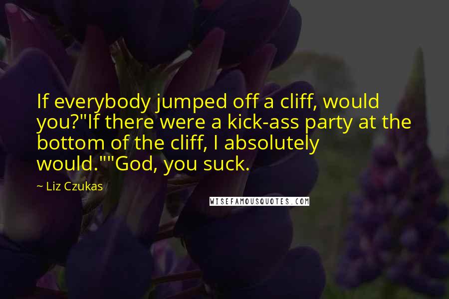 Liz Czukas Quotes: If everybody jumped off a cliff, would you?"If there were a kick-ass party at the bottom of the cliff, I absolutely would.""God, you suck.