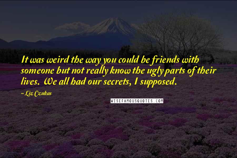 Liz Czukas Quotes: It was weird the way you could be friends with someone but not really know the ugly parts of their lives. We all had our secrets, I supposed.