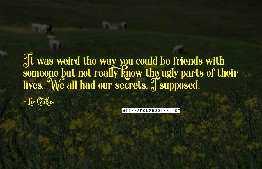 Liz Czukas Quotes: It was weird the way you could be friends with someone but not really know the ugly parts of their lives. We all had our secrets, I supposed.