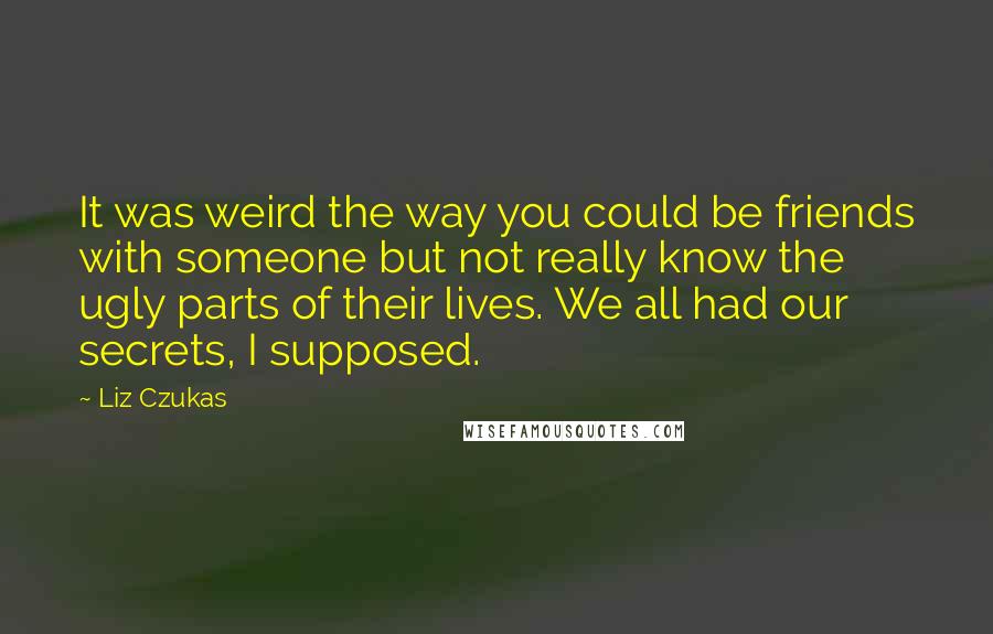 Liz Czukas Quotes: It was weird the way you could be friends with someone but not really know the ugly parts of their lives. We all had our secrets, I supposed.