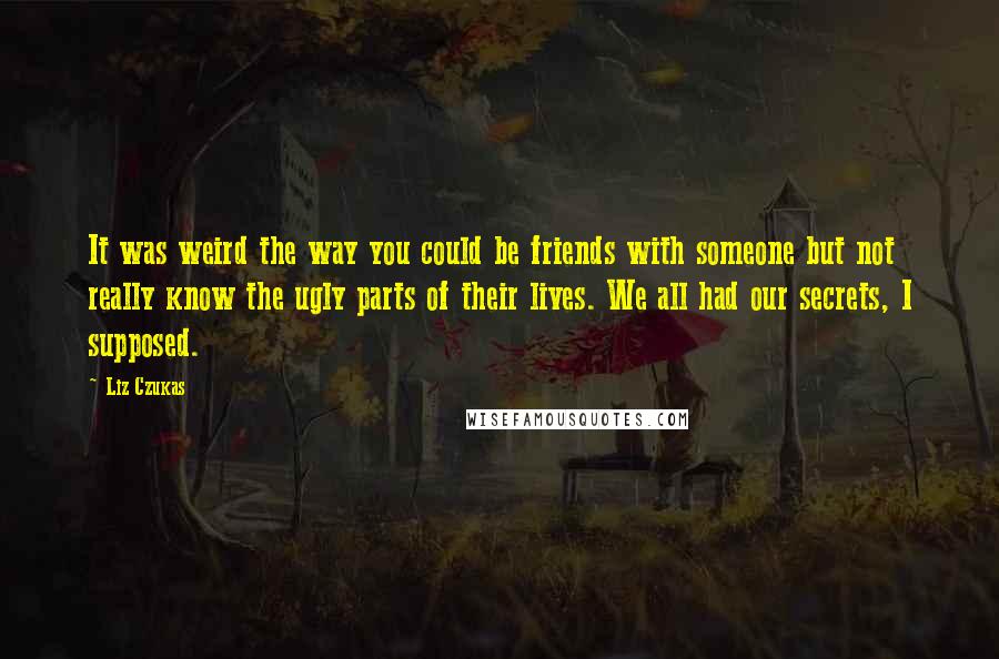 Liz Czukas Quotes: It was weird the way you could be friends with someone but not really know the ugly parts of their lives. We all had our secrets, I supposed.