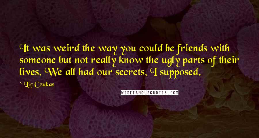 Liz Czukas Quotes: It was weird the way you could be friends with someone but not really know the ugly parts of their lives. We all had our secrets, I supposed.