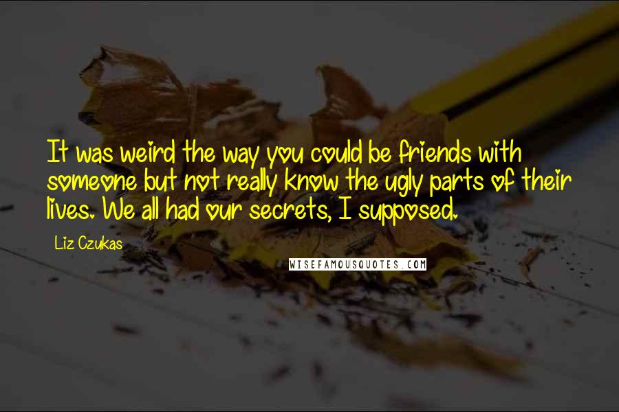 Liz Czukas Quotes: It was weird the way you could be friends with someone but not really know the ugly parts of their lives. We all had our secrets, I supposed.