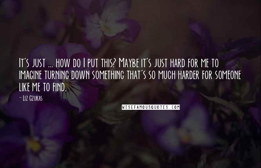 Liz Czukas Quotes: It's just ... how do I put this? Maybe it's just hard for me to imagine turning down something that's so much harder for someone like me to find.