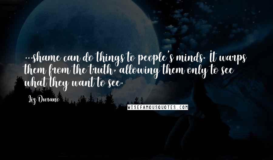 Liz Durano Quotes: ...shame can do things to people's minds. It warps them from the truth, allowing them only to see what they want to see.