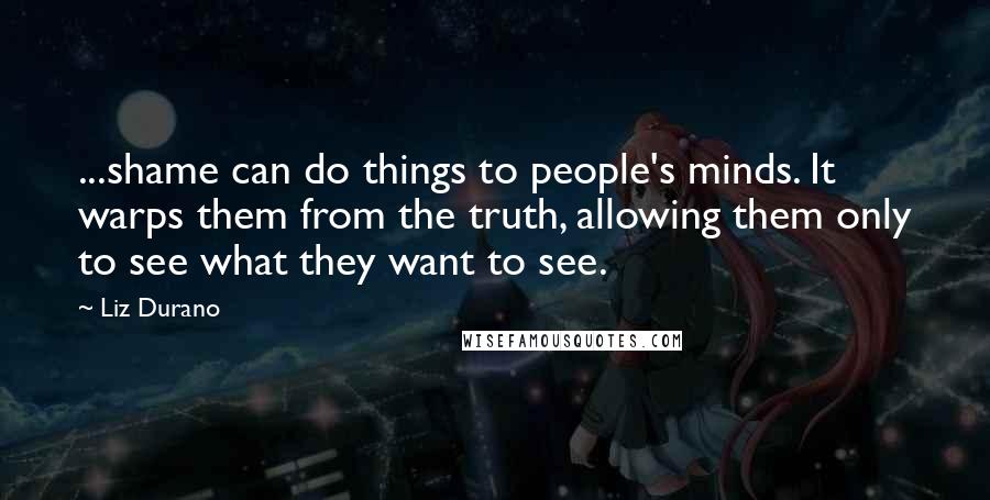 Liz Durano Quotes: ...shame can do things to people's minds. It warps them from the truth, allowing them only to see what they want to see.