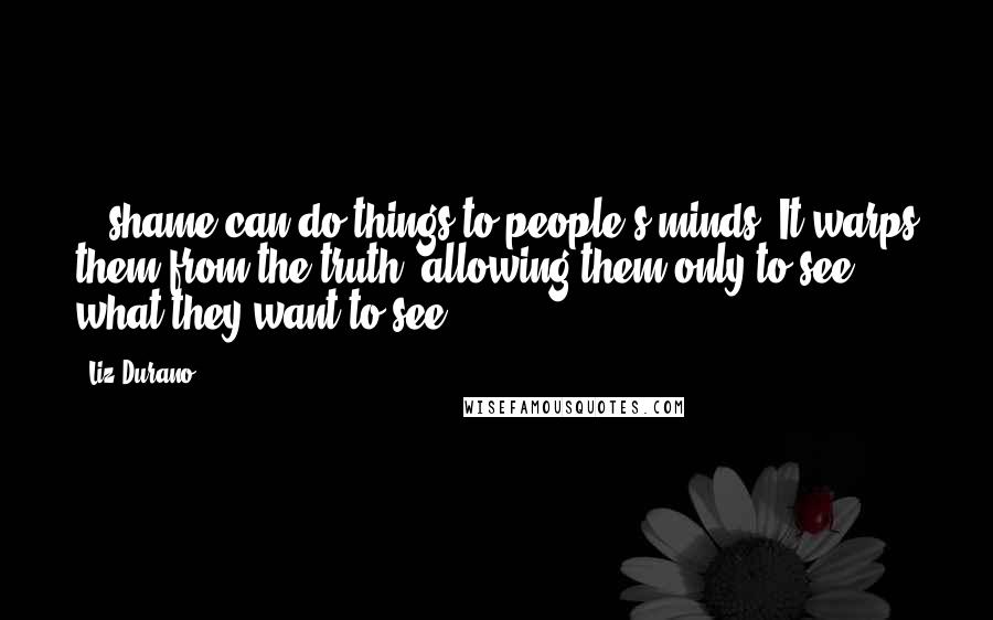 Liz Durano Quotes: ...shame can do things to people's minds. It warps them from the truth, allowing them only to see what they want to see.