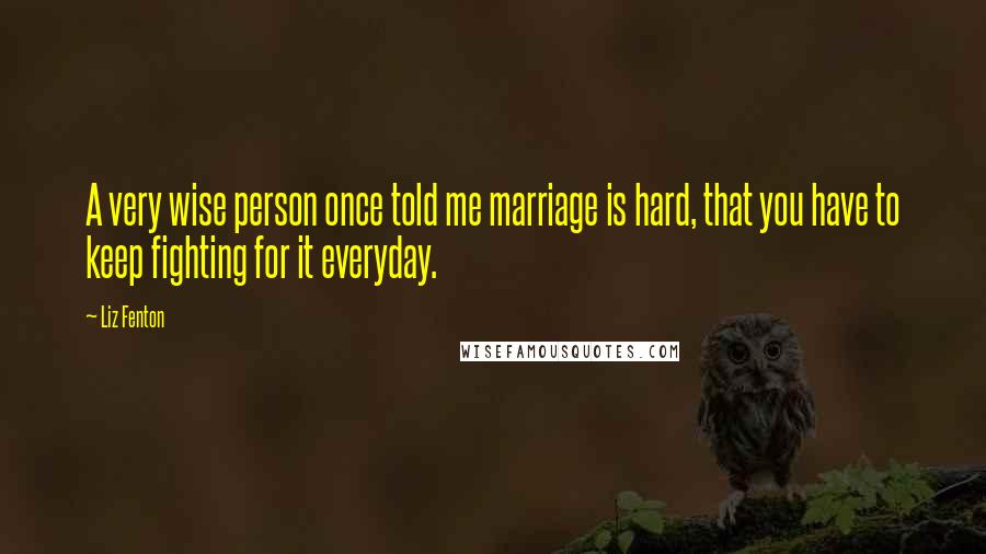 Liz Fenton Quotes: A very wise person once told me marriage is hard, that you have to keep fighting for it everyday.