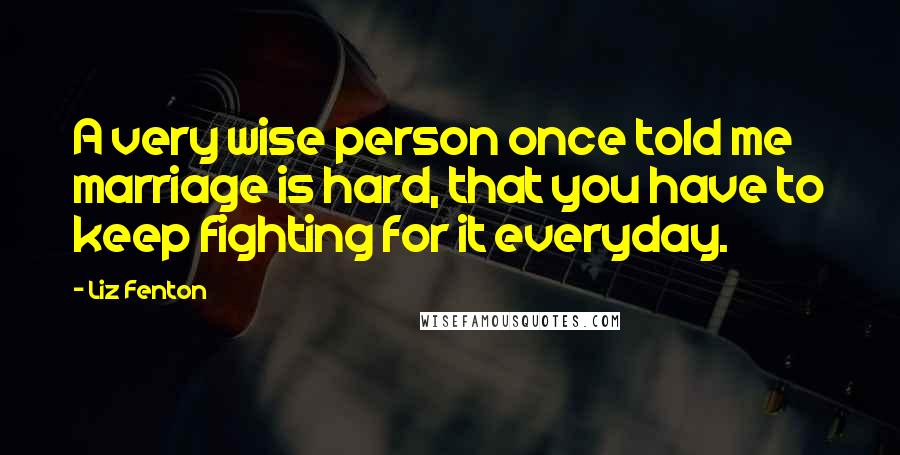 Liz Fenton Quotes: A very wise person once told me marriage is hard, that you have to keep fighting for it everyday.