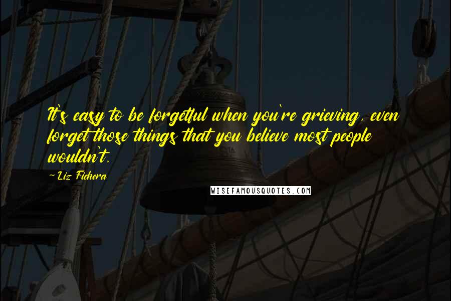 Liz Fichera Quotes: It's easy to be forgetful when you're grieving, even forget those things that you believe most people wouldn't.