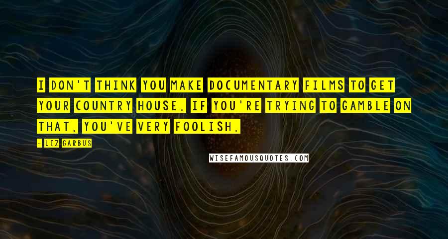 Liz Garbus Quotes: I don't think you make documentary films to get your country house. If you're trying to gamble on that, you've very foolish.