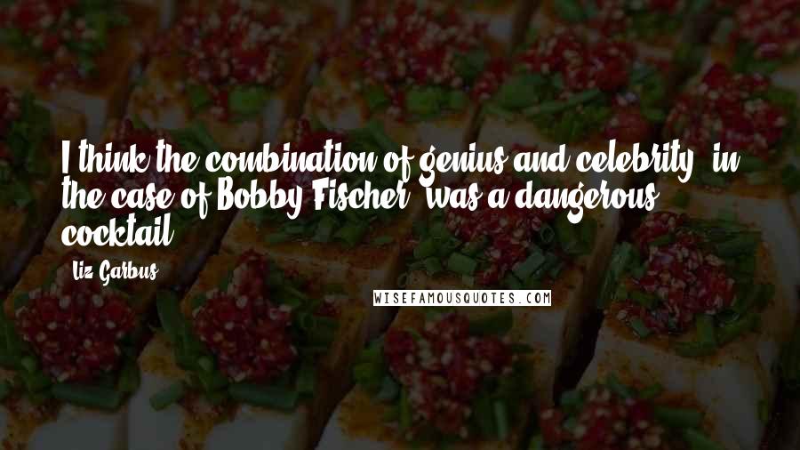 Liz Garbus Quotes: I think the combination of genius and celebrity, in the case of Bobby Fischer, was a dangerous cocktail.