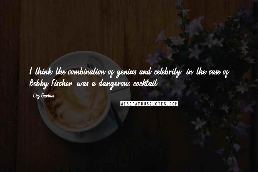 Liz Garbus Quotes: I think the combination of genius and celebrity, in the case of Bobby Fischer, was a dangerous cocktail.