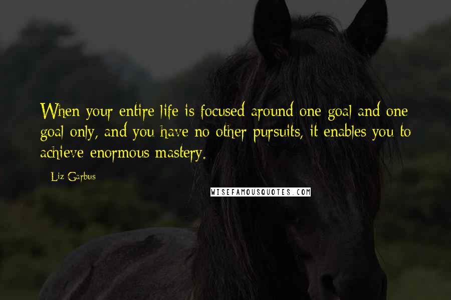Liz Garbus Quotes: When your entire life is focused around one goal and one goal only, and you have no other pursuits, it enables you to achieve enormous mastery.