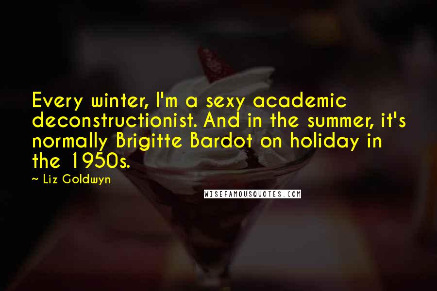 Liz Goldwyn Quotes: Every winter, I'm a sexy academic deconstructionist. And in the summer, it's normally Brigitte Bardot on holiday in the 1950s.