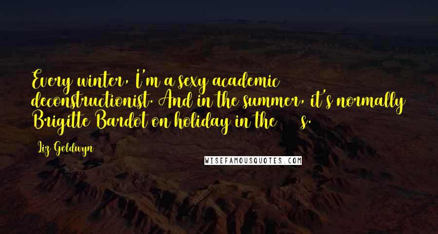 Liz Goldwyn Quotes: Every winter, I'm a sexy academic deconstructionist. And in the summer, it's normally Brigitte Bardot on holiday in the 1950s.