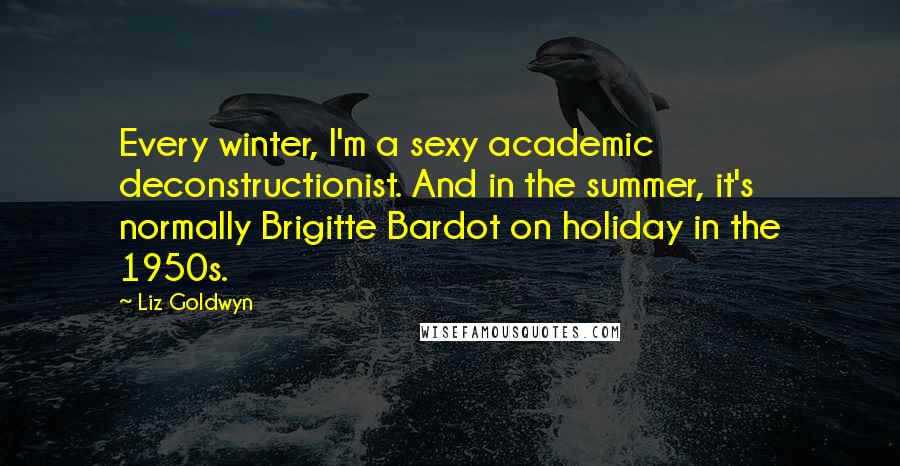 Liz Goldwyn Quotes: Every winter, I'm a sexy academic deconstructionist. And in the summer, it's normally Brigitte Bardot on holiday in the 1950s.