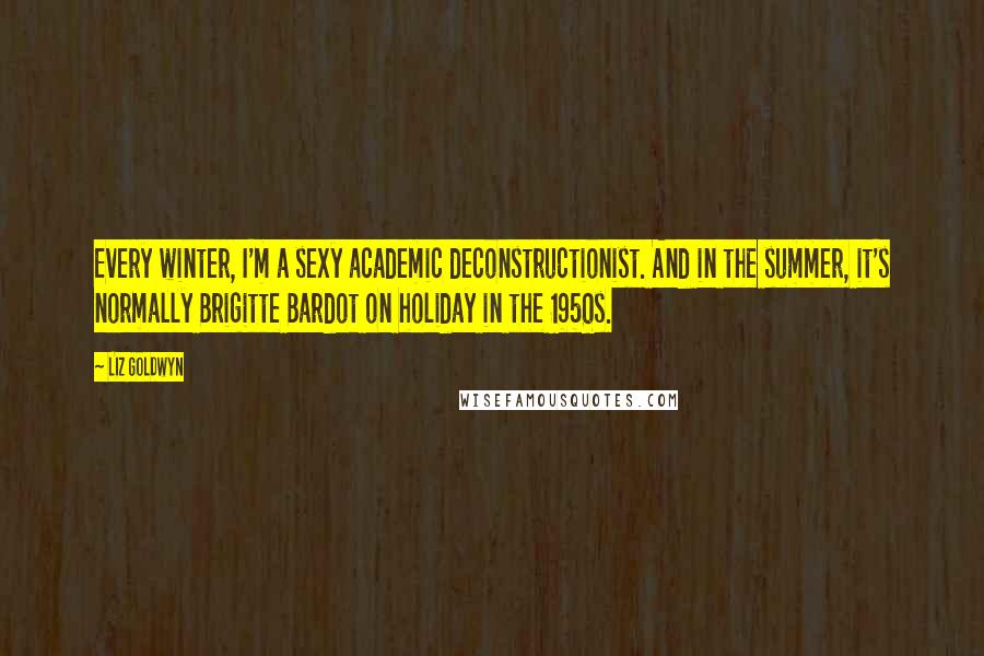 Liz Goldwyn Quotes: Every winter, I'm a sexy academic deconstructionist. And in the summer, it's normally Brigitte Bardot on holiday in the 1950s.