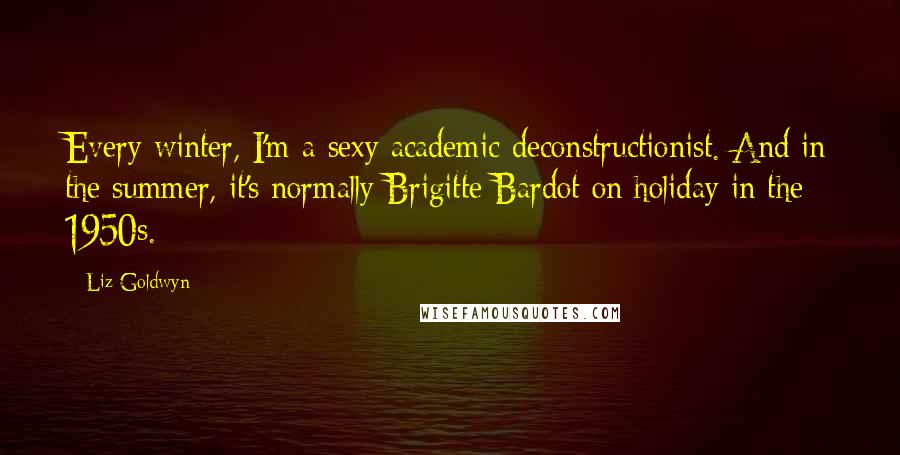 Liz Goldwyn Quotes: Every winter, I'm a sexy academic deconstructionist. And in the summer, it's normally Brigitte Bardot on holiday in the 1950s.