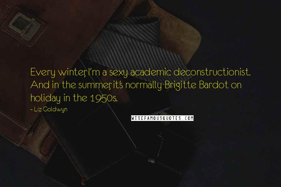 Liz Goldwyn Quotes: Every winter, I'm a sexy academic deconstructionist. And in the summer, it's normally Brigitte Bardot on holiday in the 1950s.
