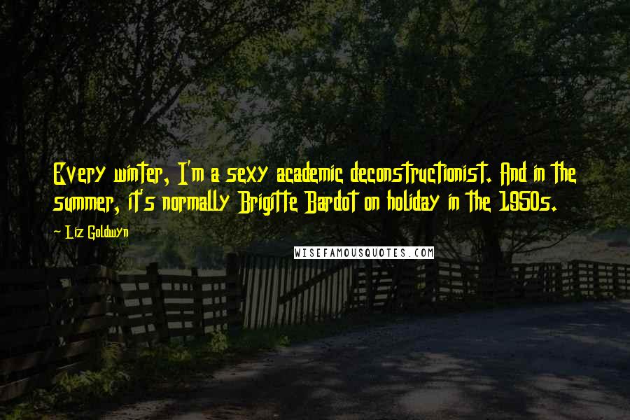 Liz Goldwyn Quotes: Every winter, I'm a sexy academic deconstructionist. And in the summer, it's normally Brigitte Bardot on holiday in the 1950s.