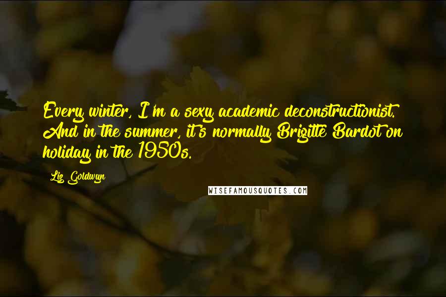 Liz Goldwyn Quotes: Every winter, I'm a sexy academic deconstructionist. And in the summer, it's normally Brigitte Bardot on holiday in the 1950s.