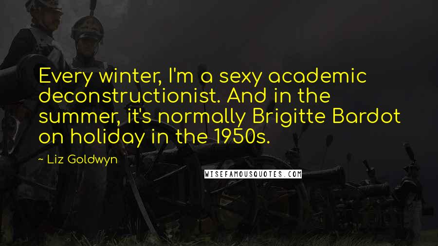 Liz Goldwyn Quotes: Every winter, I'm a sexy academic deconstructionist. And in the summer, it's normally Brigitte Bardot on holiday in the 1950s.