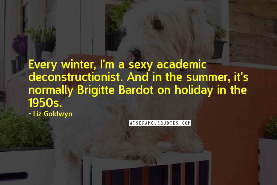 Liz Goldwyn Quotes: Every winter, I'm a sexy academic deconstructionist. And in the summer, it's normally Brigitte Bardot on holiday in the 1950s.