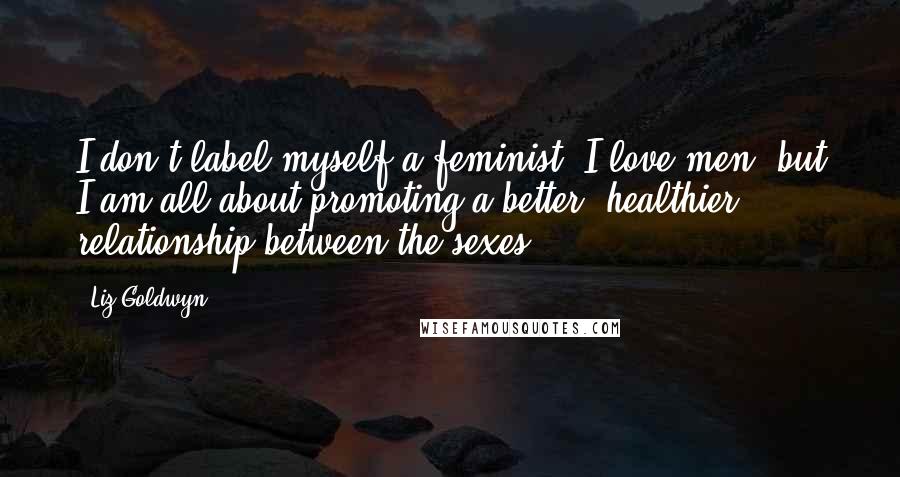 Liz Goldwyn Quotes: I don't label myself a feminist. I love men, but I am all about promoting a better, healthier relationship between the sexes.