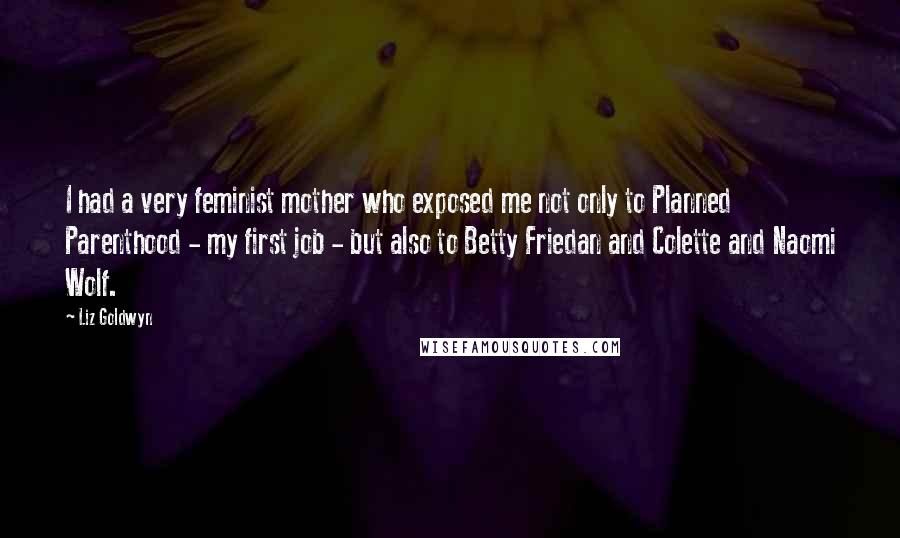 Liz Goldwyn Quotes: I had a very feminist mother who exposed me not only to Planned Parenthood - my first job - but also to Betty Friedan and Colette and Naomi Wolf.