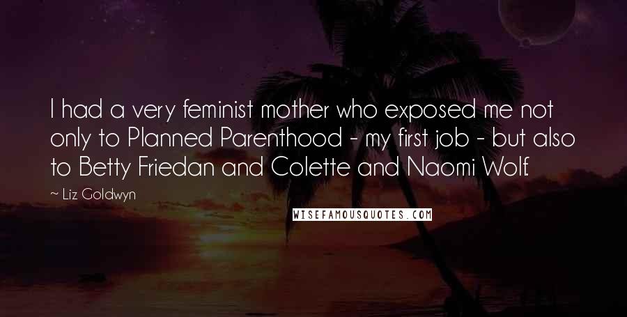 Liz Goldwyn Quotes: I had a very feminist mother who exposed me not only to Planned Parenthood - my first job - but also to Betty Friedan and Colette and Naomi Wolf.