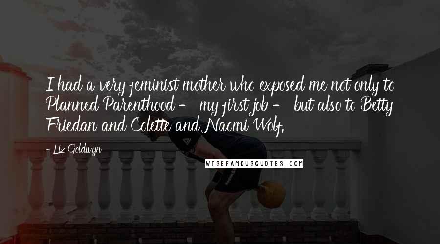 Liz Goldwyn Quotes: I had a very feminist mother who exposed me not only to Planned Parenthood - my first job - but also to Betty Friedan and Colette and Naomi Wolf.