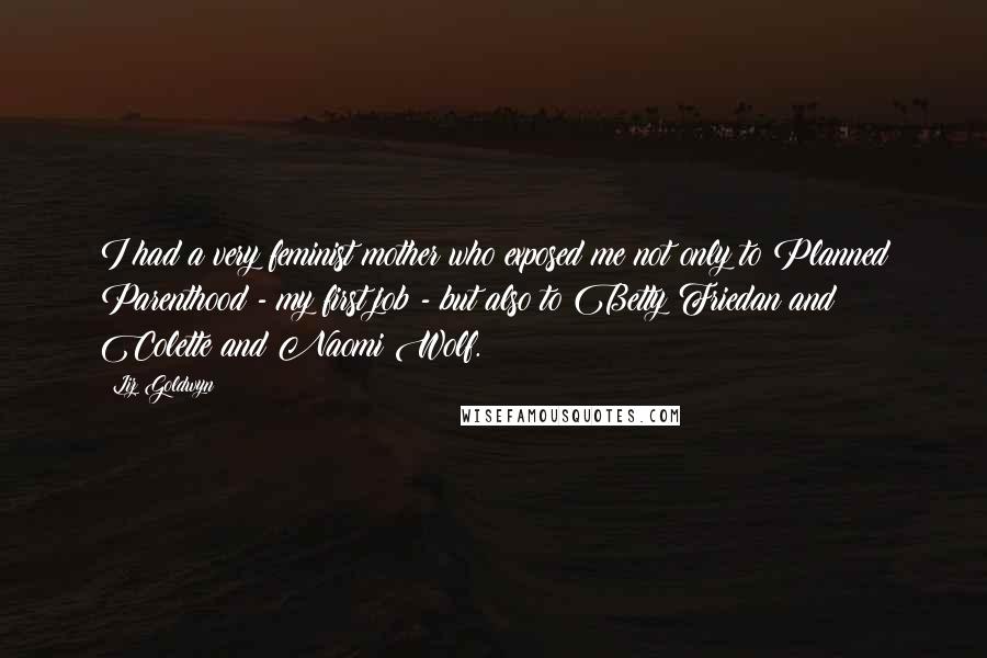 Liz Goldwyn Quotes: I had a very feminist mother who exposed me not only to Planned Parenthood - my first job - but also to Betty Friedan and Colette and Naomi Wolf.