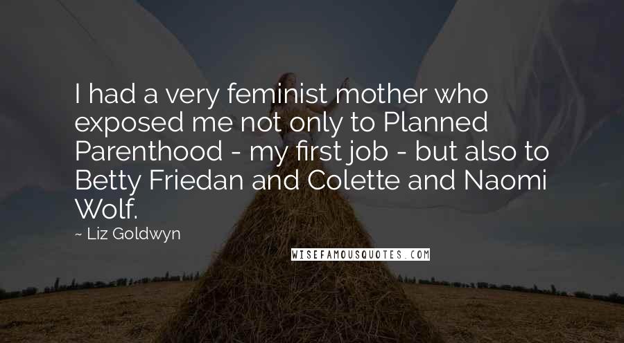 Liz Goldwyn Quotes: I had a very feminist mother who exposed me not only to Planned Parenthood - my first job - but also to Betty Friedan and Colette and Naomi Wolf.